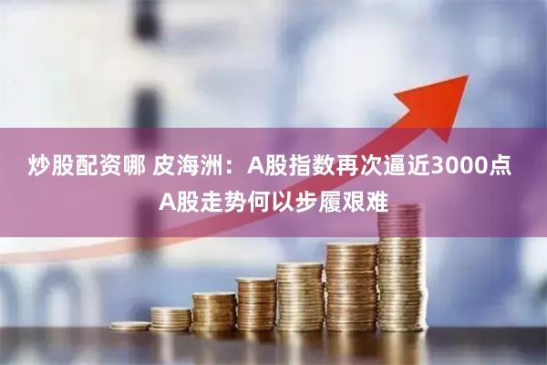 炒股配资哪 皮海洲：A股指数再次逼近3000点 A股走势何以步履艰难