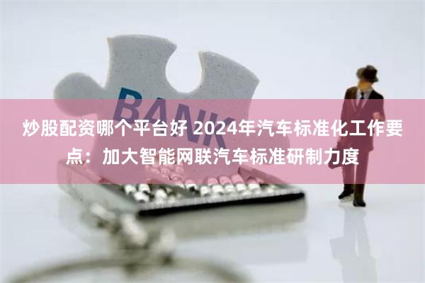 炒股配资哪个平台好 2024年汽车标准化工作要点：加大智能网联汽车标准研制力度