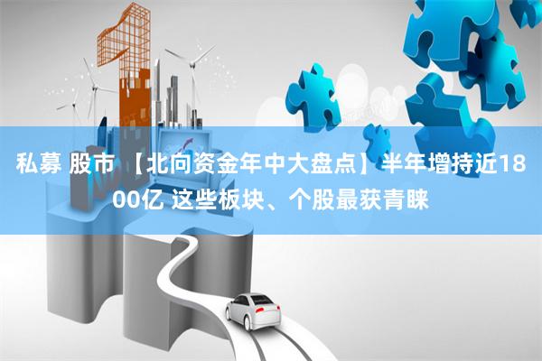 私募 股市 【北向资金年中大盘点】半年增持近1800亿 这些板块、个股最获青睐