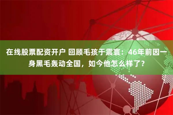 在线股票配资开户 回顾毛孩于震寰：46年前因一身黑毛轰动全国，如今他怎么样了？