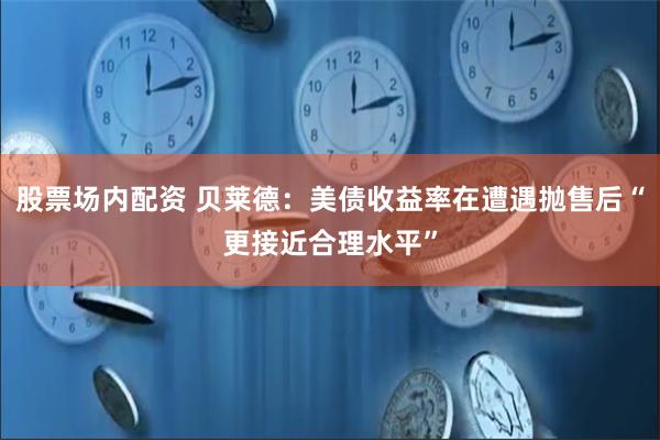 股票场内配资 贝莱德：美债收益率在遭遇抛售后“更接近合理水平”