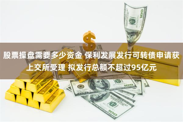 股票操盘需要多少资金 保利发展发行可转债申请获上交所受理 拟发行总额不超过95亿元