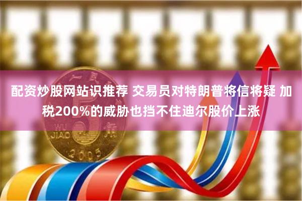 配资炒股网站识推荐 交易员对特朗普将信将疑 加税200%的威胁也挡不住迪尔股价上涨