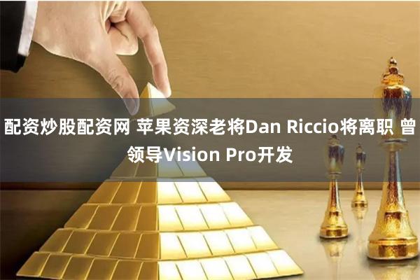 配资炒股配资网 苹果资深老将Dan Riccio将离职 曾领导Vision Pro开发