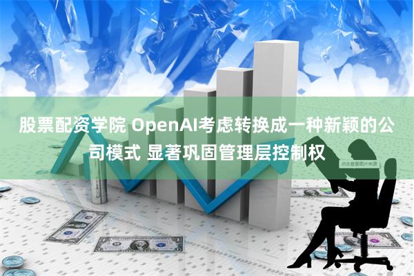 股票配资学院 OpenAI考虑转换成一种新颖的公司模式 显著巩固管理层控制权