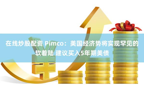 在线炒股配资 Pimco：美国经济势将实现罕见的软着陆 建议买入5年期美债