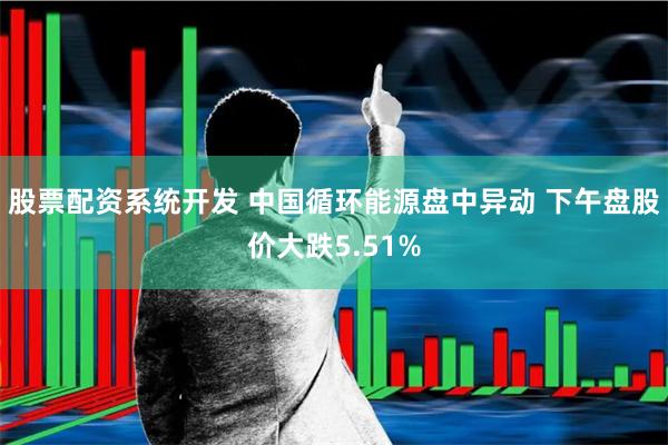 股票配资系统开发 中国循环能源盘中异动 下午盘股价大跌5.51%