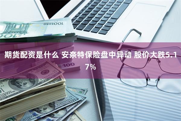 期货配资是什么 安奈特保险盘中异动 股价大跌5.17%