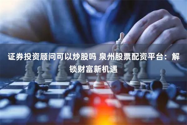 证券投资顾问可以炒股吗 泉州股票配资平台：解锁财富新机遇