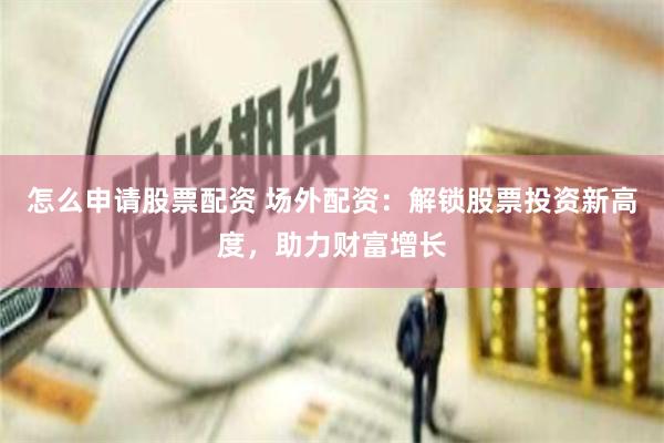 怎么申请股票配资 场外配资：解锁股票投资新高度，助力财富增长