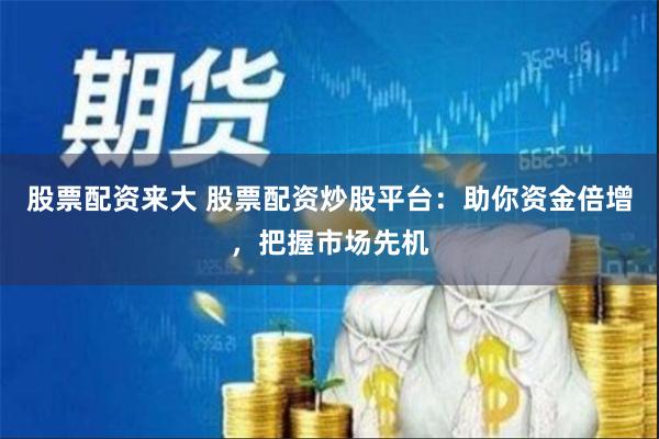 股票配资来大 股票配资炒股平台：助你资金倍增，把握市场先机