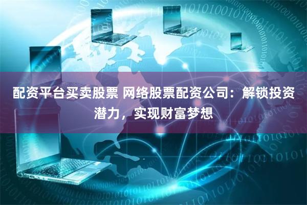 配资平台买卖股票 网络股票配资公司：解锁投资潜力，实现财富梦想