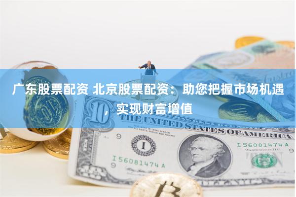 广东股票配资 北京股票配资：助您把握市场机遇，实现财富增值