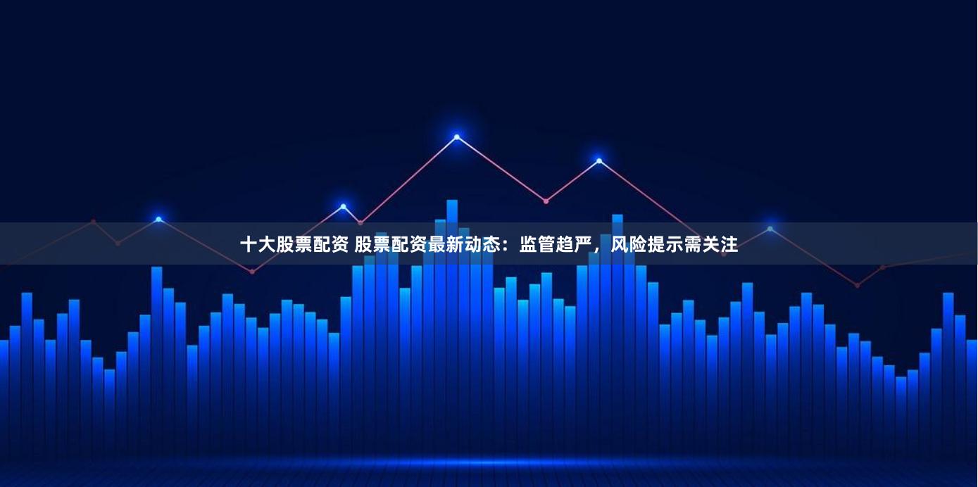 十大股票配资 股票配资最新动态：监管趋严，风险提示需关注