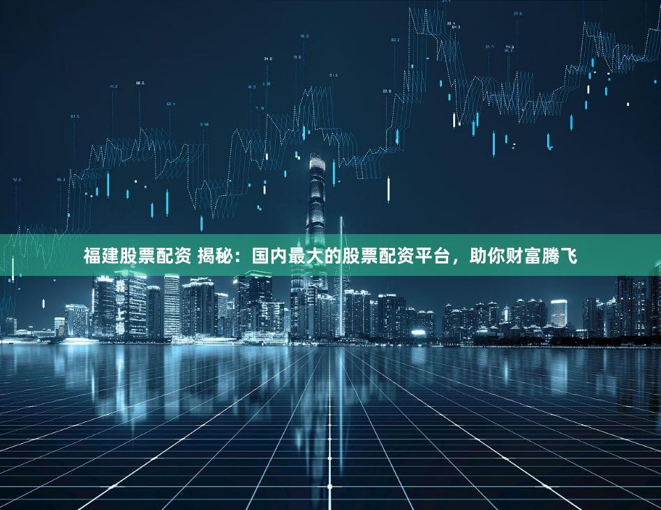福建股票配资 揭秘：国内最大的股票配资平台，助你财富腾飞