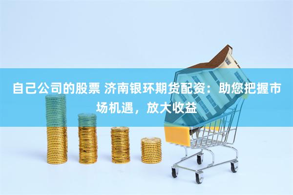 自己公司的股票 济南银环期货配资：助您把握市场机遇，放大收益