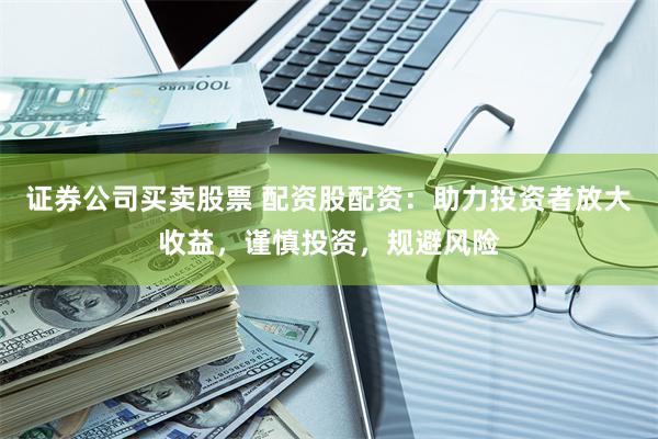 证券公司买卖股票 配资股配资：助力投资者放大收益，谨慎投资，规避风险