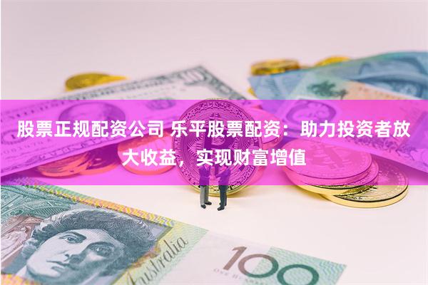 股票正规配资公司 乐平股票配资：助力投资者放大收益，实现财富增值
