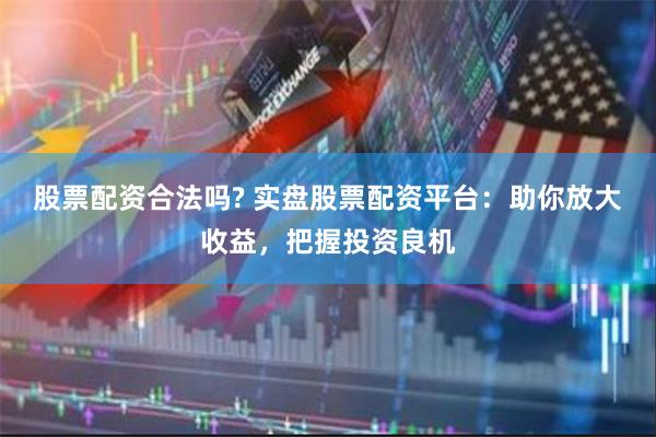 股票配资合法吗? 实盘股票配资平台：助你放大收益，把握投资良机