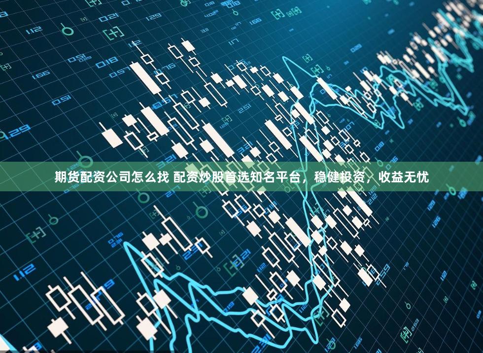 期货配资公司怎么找 配资炒股首选知名平台，稳健投资，收益无忧