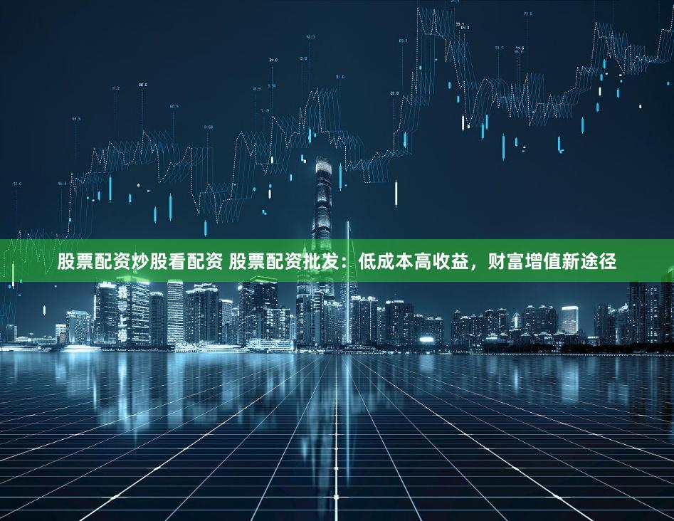 股票配资炒股看配资 股票配资批发:低成本高收益,财富增值新途径