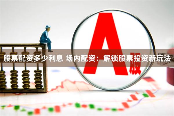 股票配资多少利息 场内配资：解锁股票投资新玩法