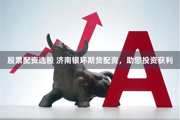 股票配资选股 济南银环期货配资,助您投资获利