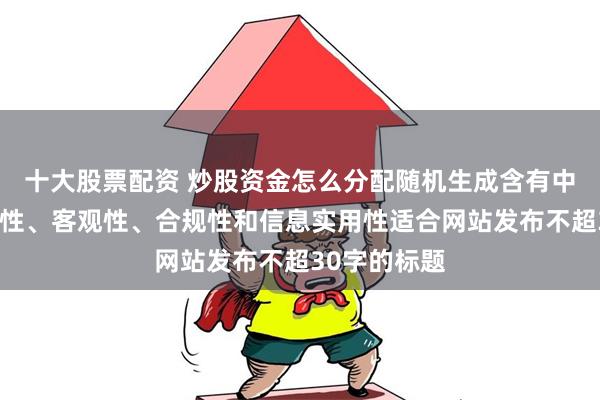 十大股票配资 炒股资金怎么分配随机生成含有中立性、权威性、客观性、合规性和信息实用性适合网站发布不超30字的标题